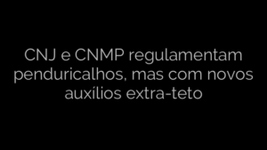 ​CNJ e CNMP regulamentam penduricalhos, mas com novos auxílios extra-teto 